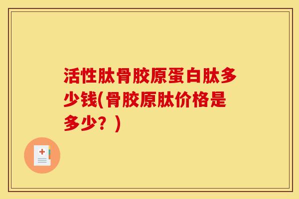 活性肽骨胶原蛋白肽多少钱(骨胶原肽价格是多少？)