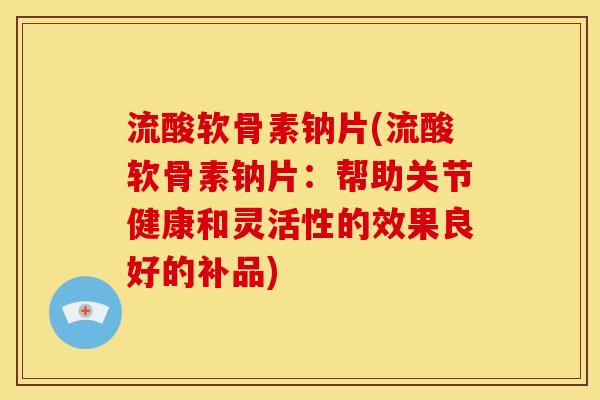 流酸软骨素钠片(流酸软骨素钠片：帮助关节健康和灵活性的效果良好的补品)