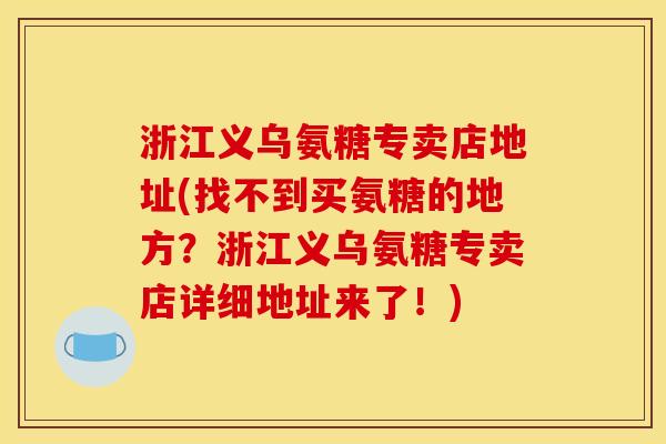 浙江义乌氨糖专卖店地址(找不到买氨糖的地方？浙江义乌氨糖专卖店详细地址来了！)