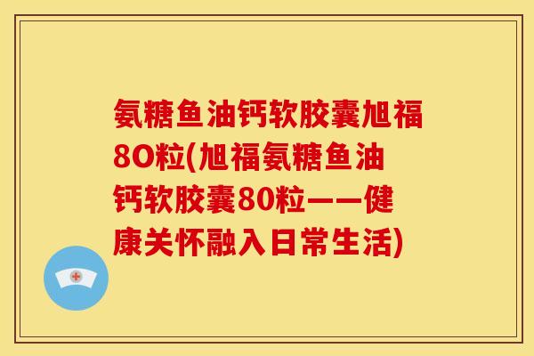 氨糖鱼油钙软胶囊旭福8O粒(旭福氨糖鱼油钙软胶囊80粒——健康关怀融入日常生活)
