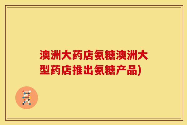 澳洲大药店氨糖澳洲大型药店推出氨糖产品)