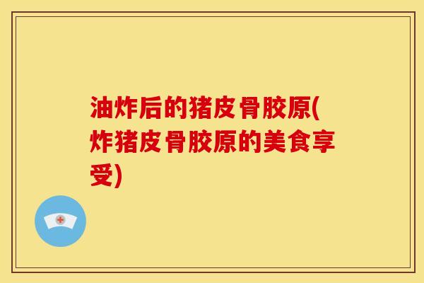 油炸后的猪皮骨胶原(炸猪皮骨胶原的美食享受)