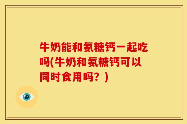 牛奶能和氨糖钙一起吃吗(牛奶和氨糖钙可以同时食用吗？)