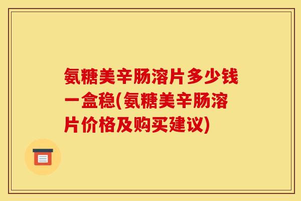 氨糖美辛肠溶片多少钱一盒稳(氨糖美辛肠溶片价格及购买建议)