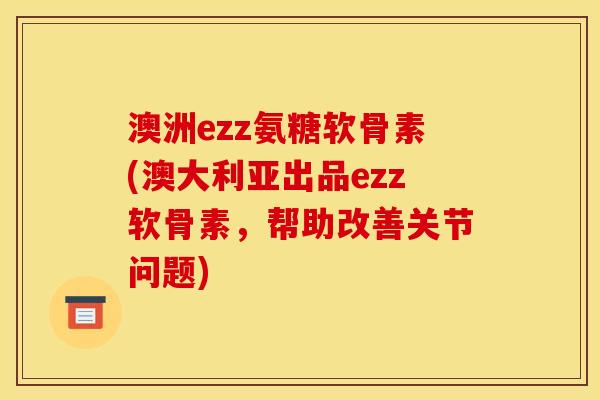 澳洲ezz氨糖软骨素(澳大利亚出品ezz软骨素，帮助改善关节问题)