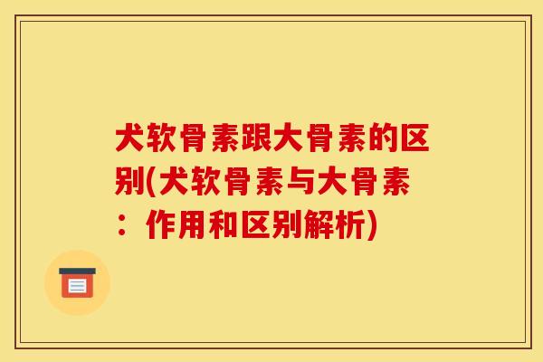犬软骨素跟大骨素的区别(犬软骨素与大骨素：作用和区别解析)