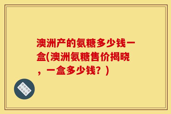 澳洲产的氨糖多少钱一盒(澳洲氨糖售价揭晓，一盒多少钱？)