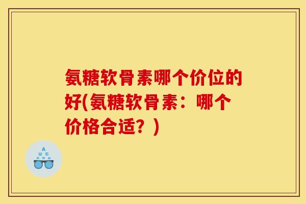 氨糖软骨素哪个价位的好(氨糖软骨素：哪个价格合适？)
