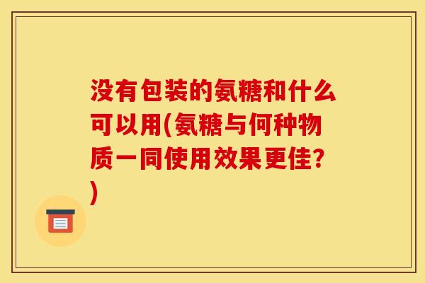 没有包装的氨糖和什么可以用(氨糖与何种物质一同使用效果更佳？)