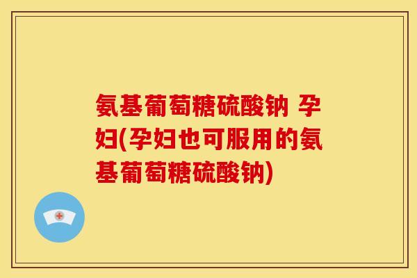 氨基葡萄糖硫酸钠 孕妇(孕妇也可服用的氨基葡萄糖硫酸钠)