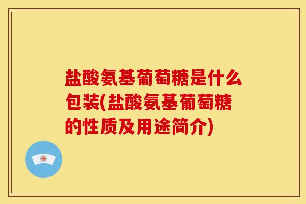 盐酸氨基葡萄糖是什么包装(盐酸氨基葡萄糖的性质及用途简介)