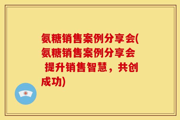 氨糖销售案例分享会(氨糖销售案例分享会  提升销售智慧，共创成功)