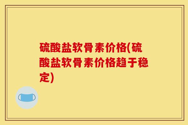 硫酸盐软骨素价格(硫酸盐软骨素价格趋于稳定)
