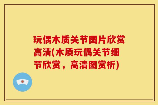 玩偶木质关节图片欣赏高清(木质玩偶关节细节欣赏，高清图赏析)