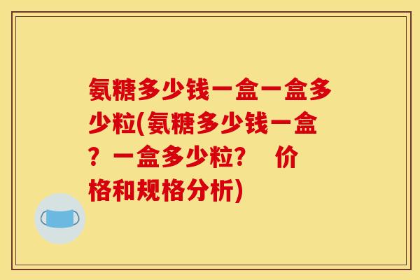 氨糖多少钱一盒一盒多少粒(氨糖多少钱一盒？一盒多少粒？  价格和规格分析)