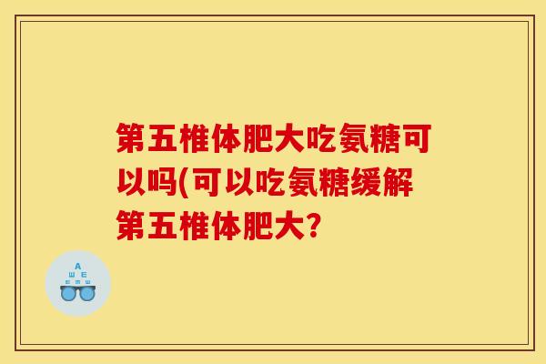 第五椎体肥大吃氨糖可以吗(可以吃氨糖缓解第五椎体肥大？