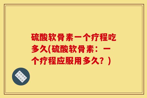 硫酸软骨素一个疗程吃多久(硫酸软骨素：一个疗程应服用多久？)