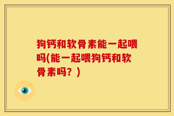 狗钙和软骨素能一起喂吗(能一起喂狗钙和软骨素吗？)