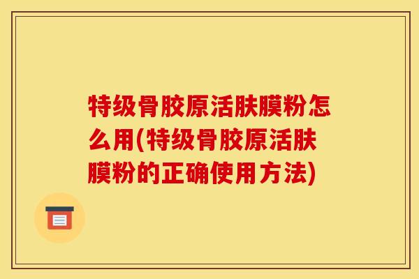 特级骨胶原活肤膜粉怎么用(特级骨胶原活肤膜粉的正确使用方法)