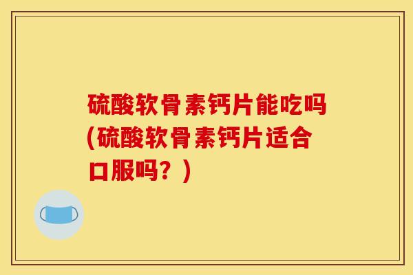 硫酸软骨素钙片能吃吗(硫酸软骨素钙片适合口服吗？)