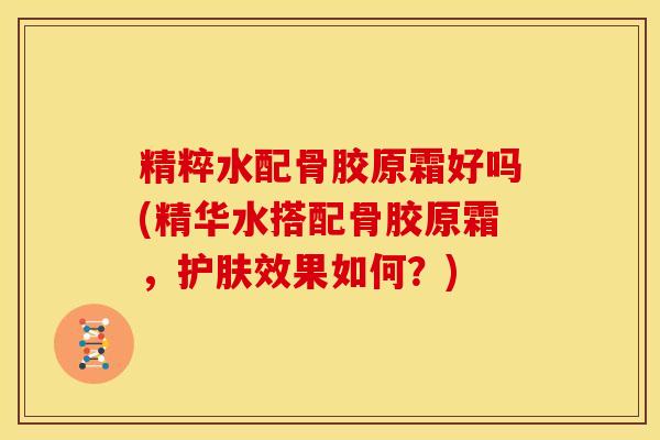 精粹水配骨胶原霜好吗(精华水搭配骨胶原霜，护肤效果如何？)