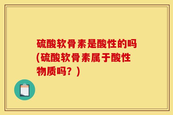 硫酸软骨素是酸性的吗(硫酸软骨素属于酸性物质吗？)