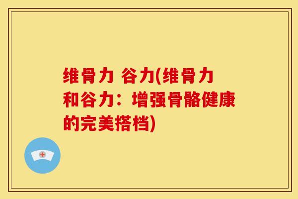 维骨力 谷力(维骨力和谷力：增强骨骼健康的完美搭档)