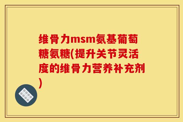 维骨力msm氨基葡萄糖氨糖(提升关节灵活度的维骨力营养补充剂)