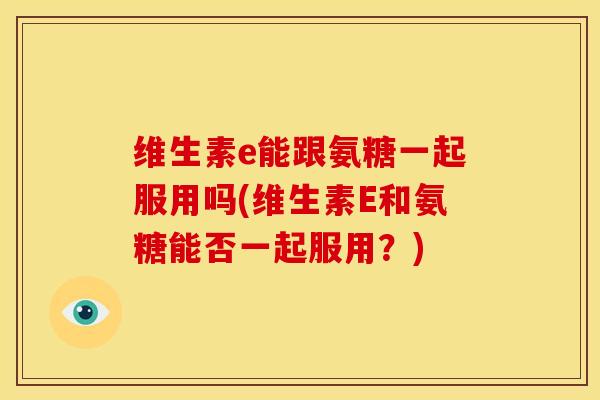 维生素e能跟氨糖一起服用吗(维生素E和氨糖能否一起服用？)