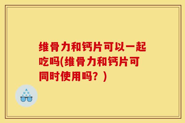 维骨力和钙片可以一起吃吗(维骨力和钙片可同时使用吗？)