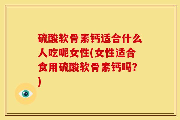 硫酸软骨素钙适合什么人吃呢女性(女性适合食用硫酸软骨素钙吗？)