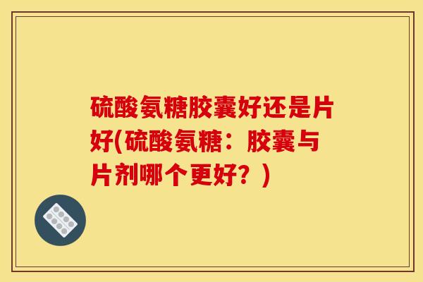 硫酸氨糖胶囊好还是片好(硫酸氨糖：胶囊与片剂哪个更好？)