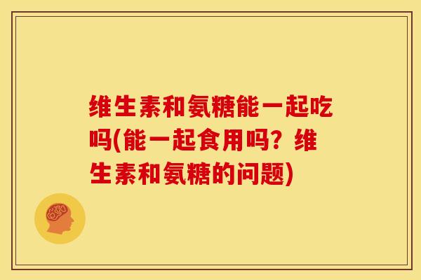 维生素和氨糖能一起吃吗(能一起食用吗？维生素和氨糖的问题)