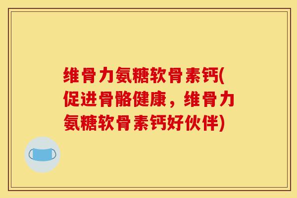 维骨力氨糖软骨素钙(促进骨骼健康，维骨力氨糖软骨素钙好伙伴)
