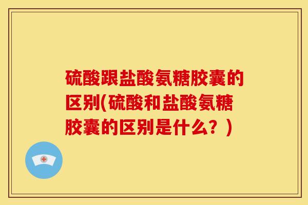 硫酸跟盐酸氨糖胶囊的区别(硫酸和盐酸氨糖胶囊的区别是什么？)