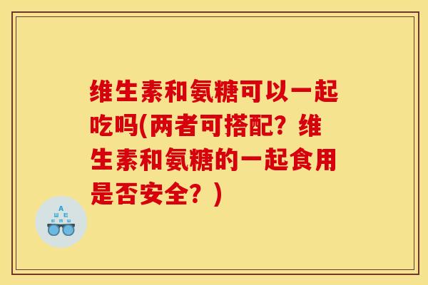 维生素和氨糖可以一起吃吗(两者可搭配？维生素和氨糖的一起食用是否安全？)