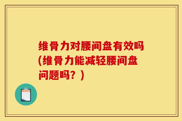 维骨力对腰间盘有效吗(维骨力能减轻腰间盘问题吗？)