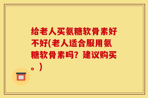 给老人买氨糖软骨素好不好(老人适合服用氨糖软骨素吗？建议购买。)