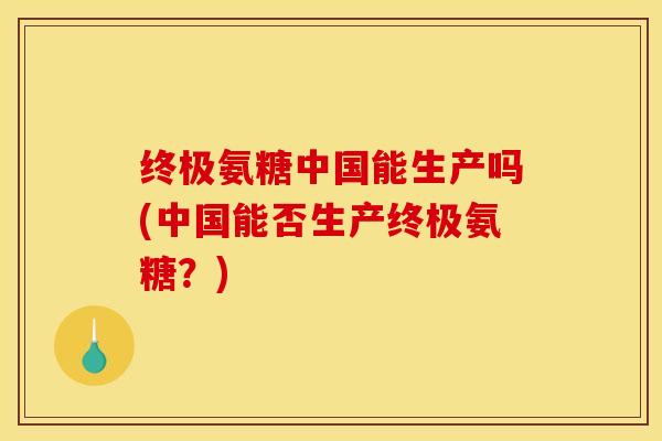 终极氨糖中国能生产吗(中国能否生产终极氨糖？)