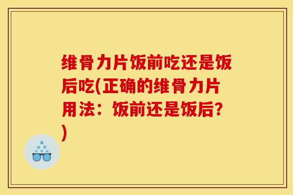 维骨力片饭前吃还是饭后吃(正确的维骨力片用法：饭前还是饭后？)