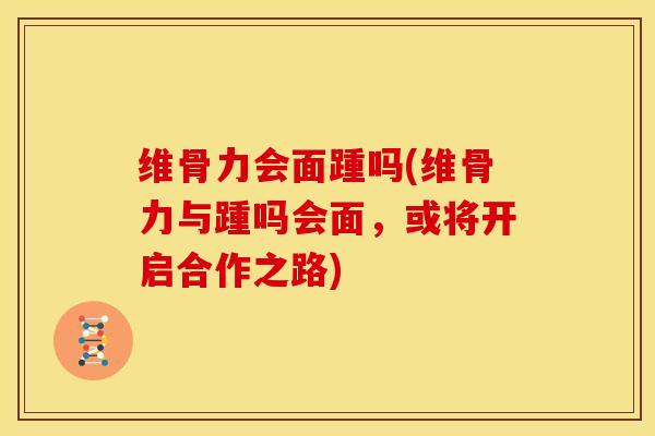 维骨力会面踵吗(维骨力与踵吗会面，或将开启合作之路)