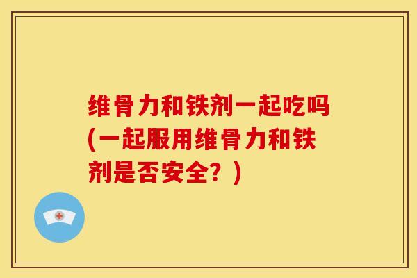 维骨力和铁剂一起吃吗(一起服用维骨力和铁剂是否安全？)
