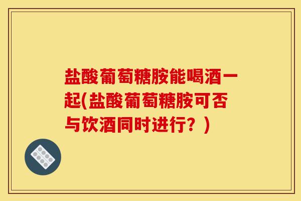 盐酸葡萄糖胺能喝酒一起(盐酸葡萄糖胺可否与饮酒同时进行？)