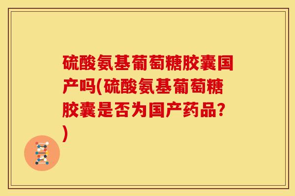 硫酸氨基葡萄糖胶囊国产吗(硫酸氨基葡萄糖胶囊是否为国产药品？)