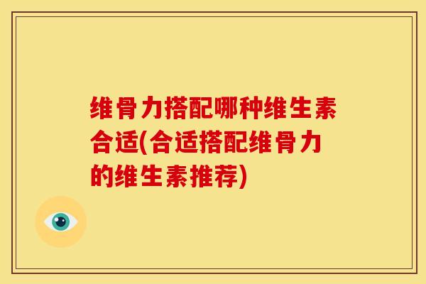维骨力搭配哪种维生素合适(合适搭配维骨力的维生素推荐)