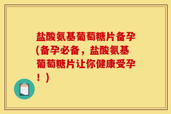盐酸氨基葡萄糖片备孕(备孕必备，盐酸氨基葡萄糖片让你健康受孕！)