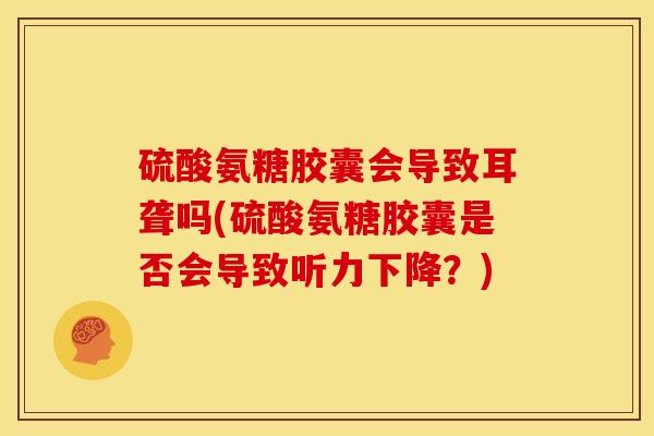 硫酸氨糖胶囊会导致耳聋吗(硫酸氨糖胶囊是否会导致听力下降？)