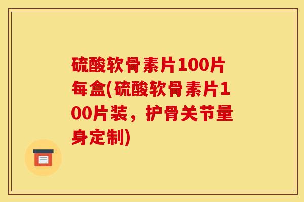 硫酸软骨素片100片每盒(硫酸软骨素片100片装，护骨关节量身定制)
