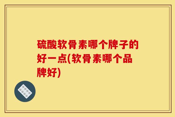 硫酸软骨素哪个牌子的好一点(软骨素哪个品牌好)