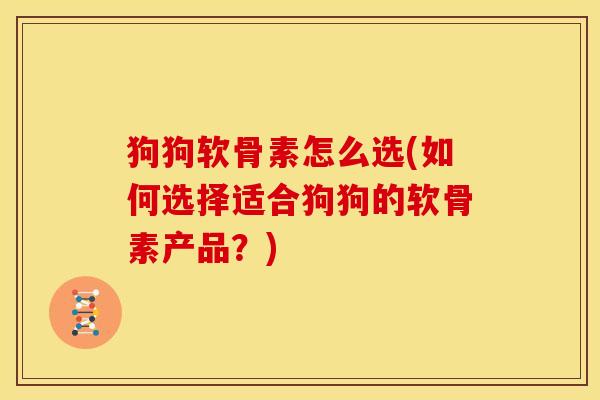 狗狗软骨素怎么选(如何选择适合狗狗的软骨素产品？)
